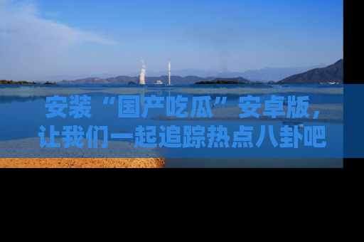 安装“国产吃瓜”安卓版，让我们一起追踪热点八卦吧～