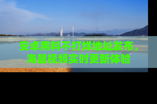 安卓黑料不打烊地址发布，海量视频实时更新体验