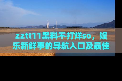 zztt11黑料不打烊so，娱乐新鲜事的导航入口及最佳浏览线路推荐