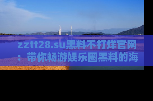 zztt28.su黑料不打烊官网：带你畅游娱乐圈黑料的海洋，掌握每一条最新消息