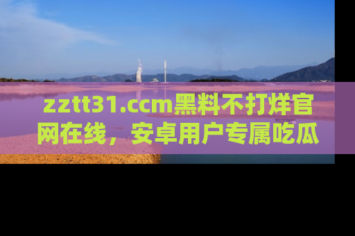 zztt31.ccm黑料不打烊官网在线，安卓用户专属吃瓜神器大揭秘