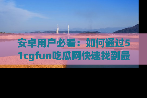 安卓用户必看：如何通过51cgfun吃瓜网快速找到最新链接？