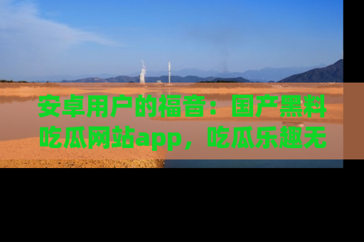 安卓用户的福音：国产黑料吃瓜网站app，吃瓜乐趣无穷尽！