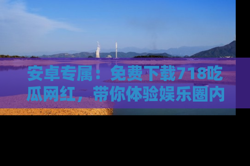 安卓专属：免费下载718吃瓜网红，带你体验娱乐圈内幕