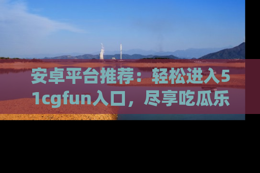 安卓平台推荐：轻松进入51cgfun入口，尽享吃瓜乐趣