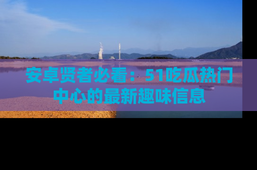 安卓贤者必看：51吃瓜热门中心的最新趣味信息