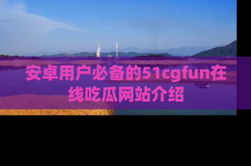 安卓用户必备的51cgfun在线吃瓜网站介绍