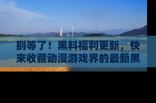 别等了！黑料福利更新，快来收藏动漫游戏界的最新黑料吧！