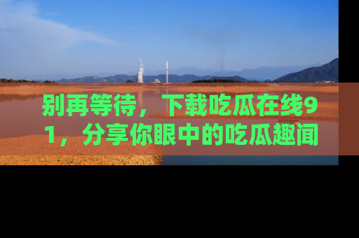 别再等待，下载吃瓜在线91，分享你眼中的吃瓜趣闻吧！