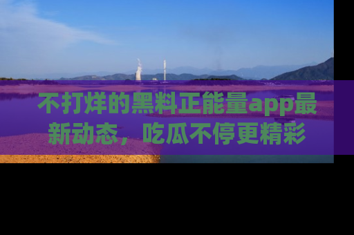 不打烊的黑料正能量app最新动态，吃瓜不停更精彩