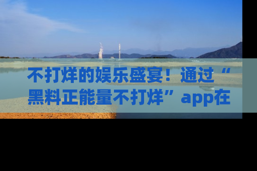 不打烊的娱乐盛宴！通过“黑料正能量不打烊”app在线观看最新内容，链接在此，不容错过！