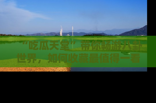 “吃瓜天堂”带你畅游八卦世界,如何收藏最值得一看的趣闻?