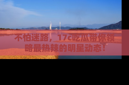 不怕迷路，17c吃瓜带你领略最热辣的明星动态！