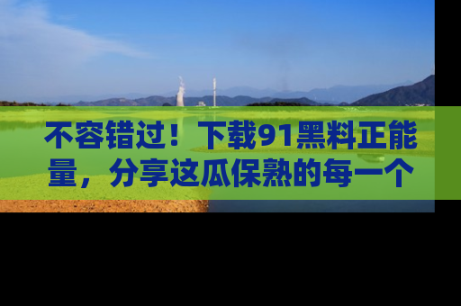 不容错过!下载91黑料正能量,分享这瓜保熟的每一个瞬间!