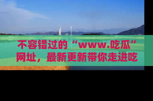 不容错过的“www.吃瓜”网址，最新更新带你走进吃瓜新时尚