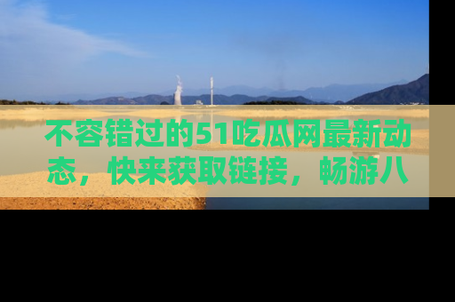 不容错过的51吃瓜网最新动态,快来获取链接,畅游八卦世界!