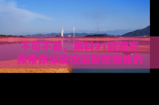 不可不看，黑料91最新视频带你深度挖掘那些惊悚的黑料内幕！