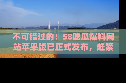 不可错过的！58吃瓜爆料网站苹果版已正式发布，赶紧体验！