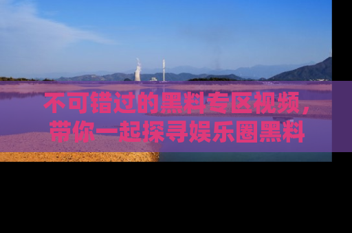 不可错过的黑料专区视频，带你一起探寻娱乐圈黑料