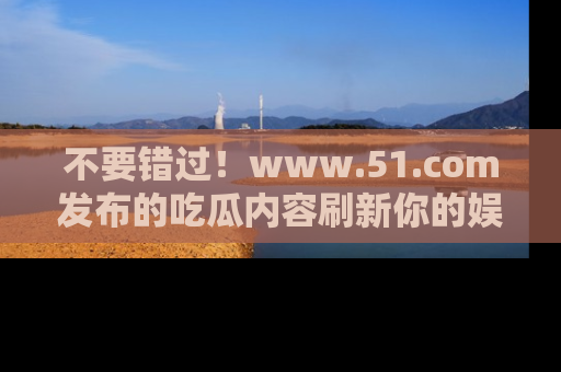 不要错过!www.51.com发布的吃瓜内容刷新你的娱乐认知