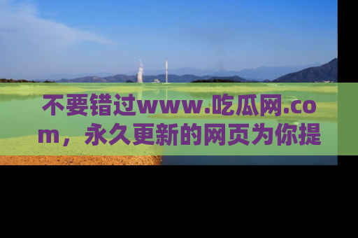 不要错过www.吃瓜网.com，永久更新的网页为你提供吃瓜盛宴！