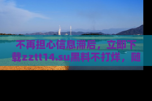 不再担心信息滞后，立即下载zztt14.su黑料不打烊，随时获取新鲜黑料！