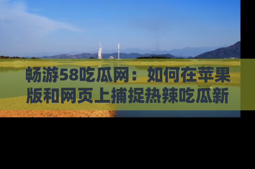 畅游58吃瓜网：如何在苹果版和网页上捕捉热辣吃瓜新闻？