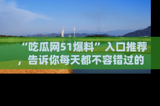 “吃瓜网51爆料”入口推荐,告诉你每天都不容错过的娱乐八卦!