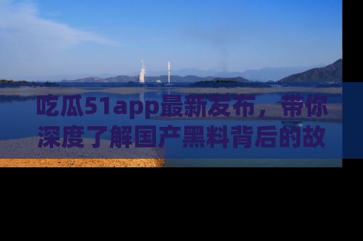 吃瓜51app最新发布，带你深度了解国产黑料背后的故事！