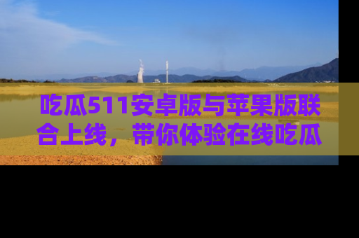 吃瓜511安卓版与苹果版联合上线，带你体验在线吃瓜新天地