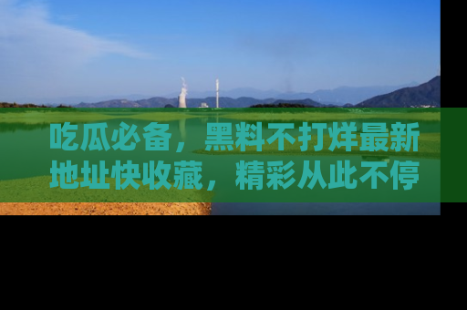 吃瓜必备，黑料不打烊最新地址快收藏，精彩从此不停！