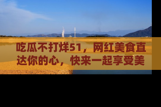 吃瓜不打烊51,网红美食直达你的心,快来一起享受美好时光!