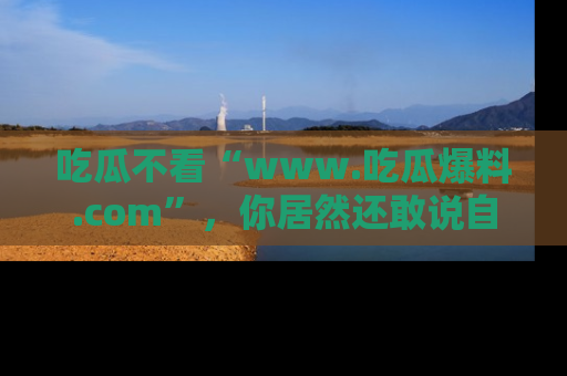 吃瓜不看“www.吃瓜爆料.com”,你居然还敢说自己是吃瓜群众?