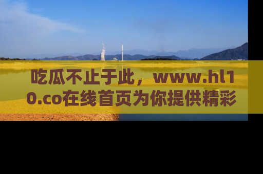 吃瓜不止于此,www.hl10.co在线首页为你提供精彩内幕