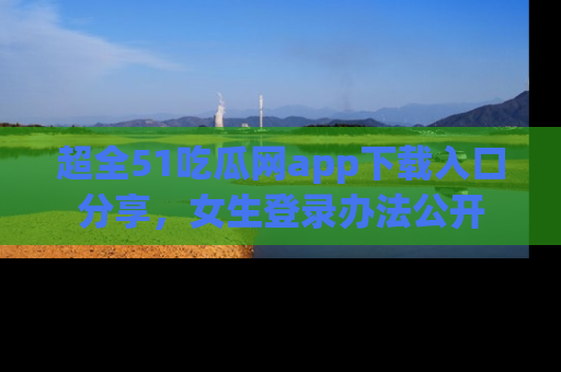 超全51吃瓜网app下载入口分享，女生登录办法公开