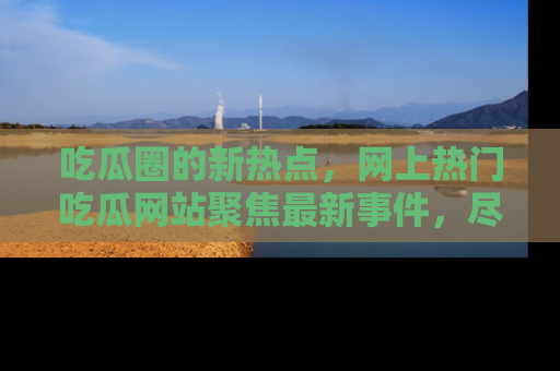 吃瓜圈的新热点,网上热门吃瓜网站聚焦最新事件,尽在吃瓜网站!