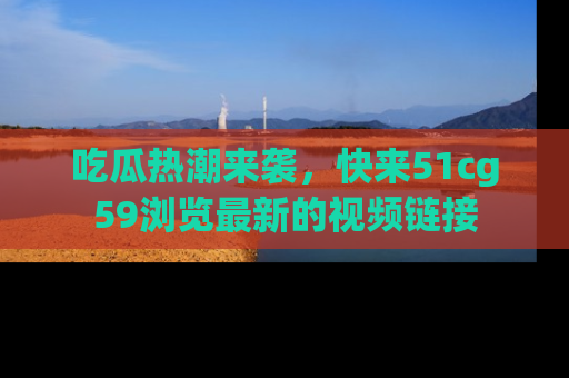 吃瓜热潮来袭，快来51cg59浏览最新的视频链接
