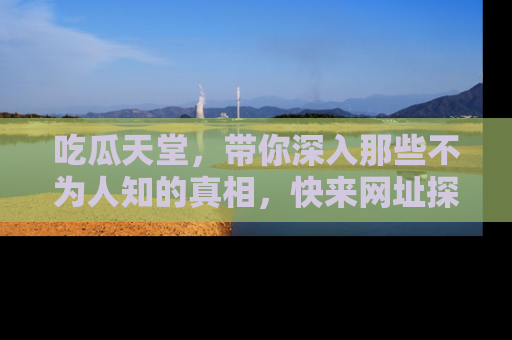 吃瓜天堂,带你深入那些不为人知的真相,快来网址探索吧!