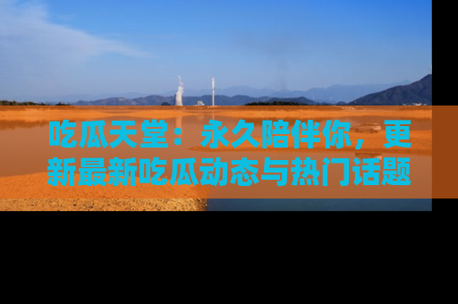 吃瓜天堂:永久陪伴你,更新最新吃瓜动态与热门话题