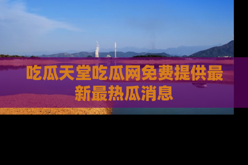 吃瓜天堂吃瓜网免费提供最新最热瓜消息