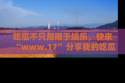 吃瓜不只局限于娱乐,快来“www.17”分享我的吃瓜技巧,成为社交圈的明星!