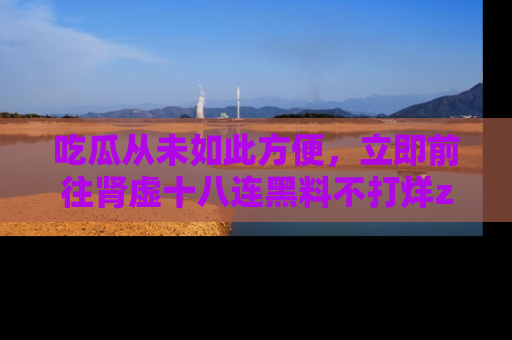 吃瓜从未如此方便,立即前往肾虚十八连黑料不打烊zzzttt,发现更多精彩,地址在这里!