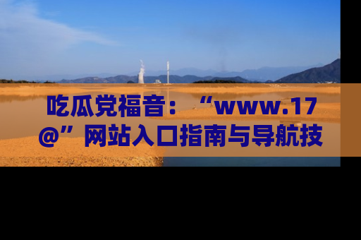 吃瓜党福音:“www.17@”网站入口指南与导航技巧全解析