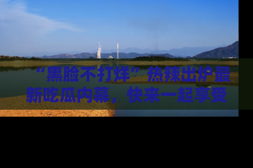 “黑脸不打烊”热辣出炉最新吃瓜内幕,快来一起享受这份乐趣吧!