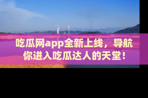吃瓜网app全新上线，导航你进入吃瓜达人的天堂！