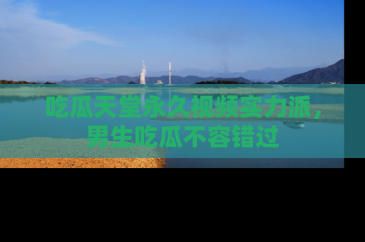 吃瓜天堂永久视频实力派，男生吃瓜不容错过