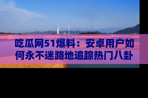 吃瓜网51爆料:安卓用户如何永不迷路地追踪热门八卦信息