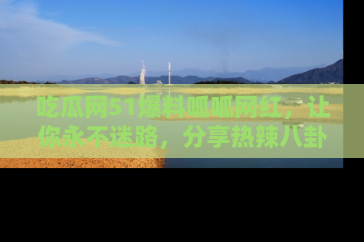 吃瓜网51爆料呱呱网红,让你永不迷路,分享热辣八卦速递!