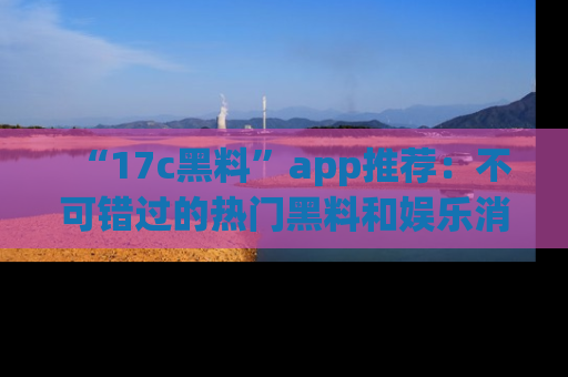 “17c黑料”app推荐:不可错过的热门黑料和娱乐消息