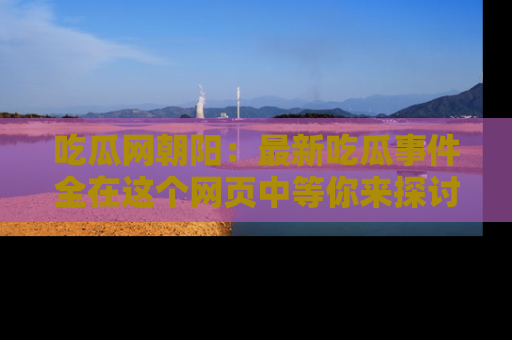 吃瓜网朝阳：最新吃瓜事件全在这个网页中等你来探讨！